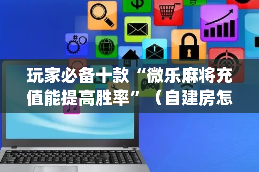 玩家必备十款“微乐麻将充值能提高胜率”（自建房怎么赢)