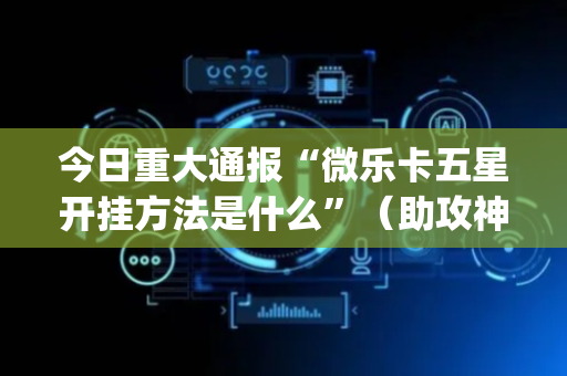今日重大通报“微乐卡五星开挂方法是什么”（助攻神器)