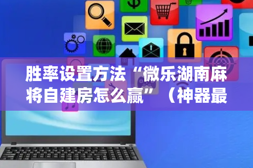 胜率设置方法“微乐湖南麻将自建房怎么赢”（神器最新免费)