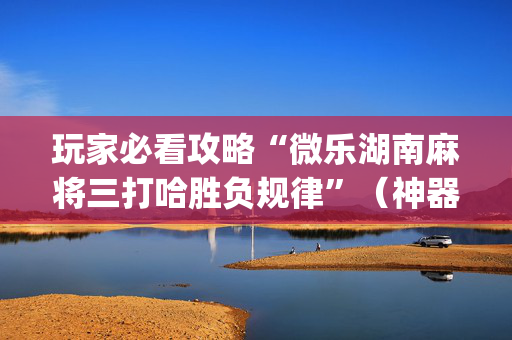 玩家必看攻略“微乐湖南麻将三打哈胜负规律”（神器通用版)