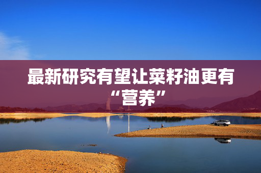 最新研究有望让菜籽油更有“营养”