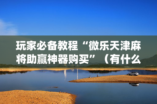 玩家必备教程“微乐天津麻将助赢神器购买”（有什么诀窍)
