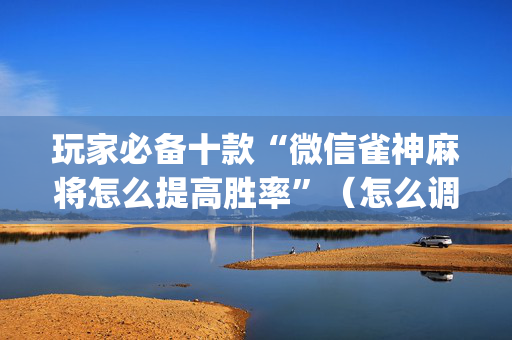 玩家必备十款“微信雀神麻将怎么提高胜率”（怎么调胜率)