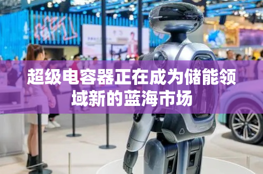 超级电容器正在成为储能领域新的蓝海市场