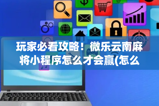 玩家必看攻略！微乐云南麻将小程序怎么才会赢(怎么提升胜率)