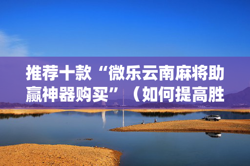 推荐十款“微乐云南麻将助赢神器购买”（如何提高胜率)