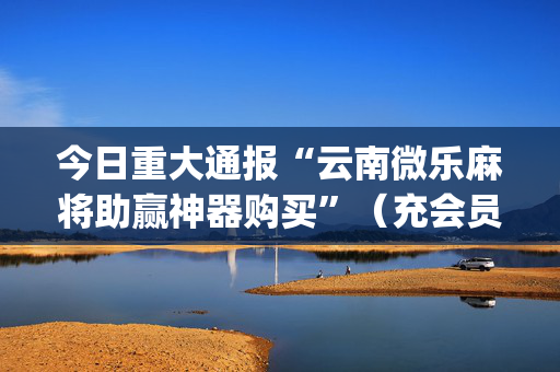 今日重大通报“云南微乐麻将助赢神器购买”（充会员胜率高)