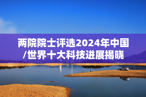 两院院士评选2024年中国/世界十大科技进展揭晓