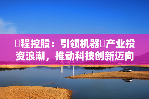 ⾸程控股：引领机器⼈产业投资浪潮，推动科技创新迈向新台阶