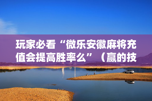 玩家必看“微乐安徽麻将充值会提高胜率么”（赢的技巧规律)