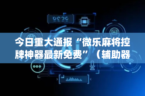 今日重大通报“微乐麻将控牌神器最新免费”（辅助器下载)