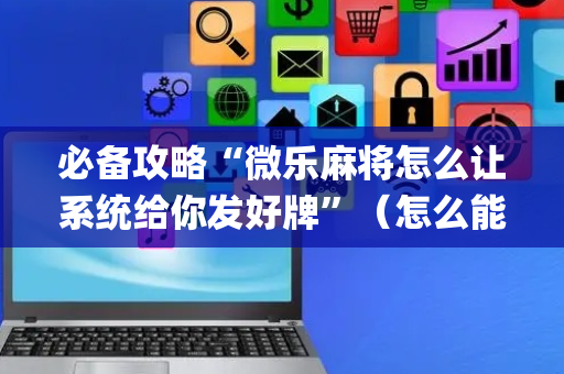 必备攻略“微乐麻将怎么让系统给你发好牌”（怎么能得到好牌)