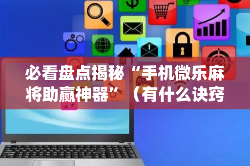 必看盘点揭秘“手机微乐麻将助赢神器”（有什么诀窍)