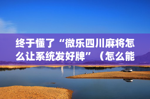 终于懂了“微乐四川麻将怎么让系统发好牌”（怎么能调好牌)