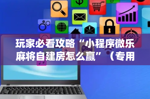 玩家必看攻略“小程序微乐麻将自建房怎么赢”（专用神器下载)