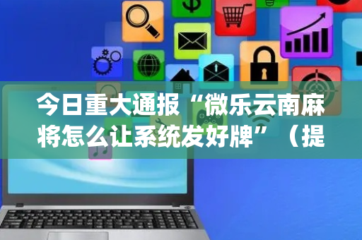 今日重大通报“微乐云南麻将怎么让系统发好牌”（提高胜率软件)