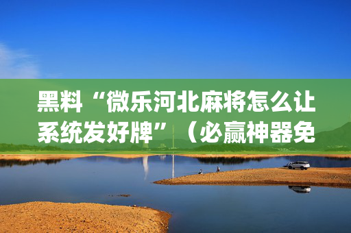 黑料“微乐河北麻将怎么让系统发好牌”（必赢神器免费安装)