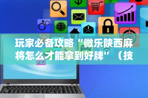 玩家必备攻略“微乐陕西麻将怎么才能拿到好牌”（技巧和打好牌方法)
