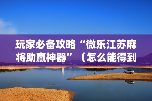 玩家必备攻略“微乐江苏麻将助赢神器”（怎么能得到好牌)