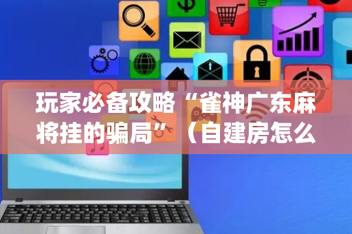 玩家必备攻略“雀神广东麻将挂的骗局”（自建房怎么赢)