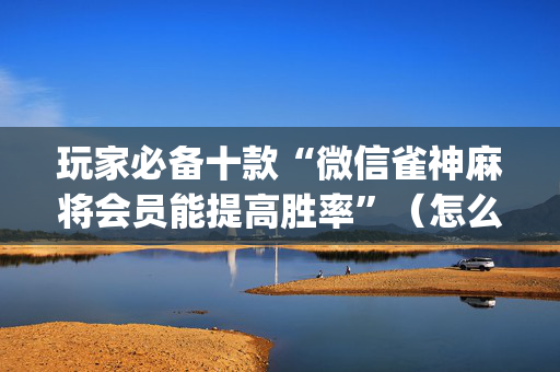 玩家必备十款“微信雀神麻将会员能提高胜率”（怎么设置能有好牌)