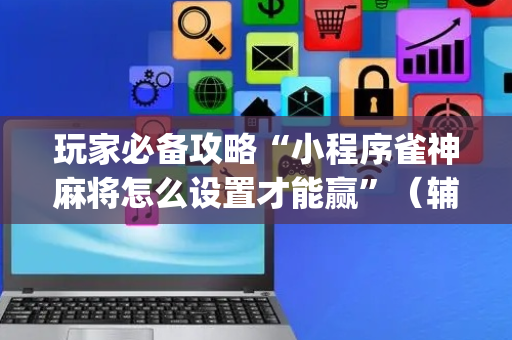 玩家必备攻略“小程序雀神麻将怎么设置才能赢”（辅助器插件)