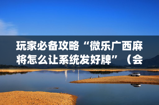 玩家必备攻略“微乐广西麻将怎么让系统发好牌”（会员会提高胜率吗)
