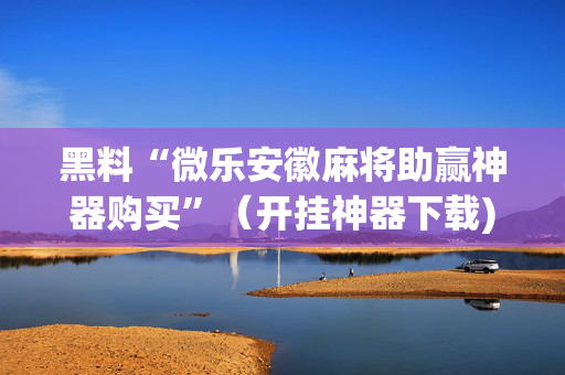 黑料“微乐安徽麻将助赢神器购买”（开挂神器下载)