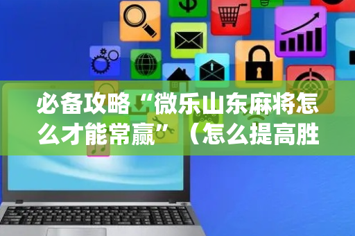 必备攻略“微乐山东麻将怎么才能常赢”（怎么提高胜率)