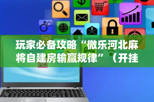 玩家必备攻略“微乐河北麻将自建房输赢规律”（开挂神器下载)