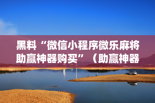黑料“微信小程序微乐麻将助赢神器购买”（助赢神器购买)
