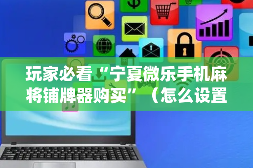 玩家必看“宁夏微乐手机麻将铺牌器购买”（怎么设置才能赢)