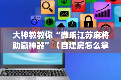 大神教教你“微乐江苏麻将助赢神器”（自建房怎么拿好牌)