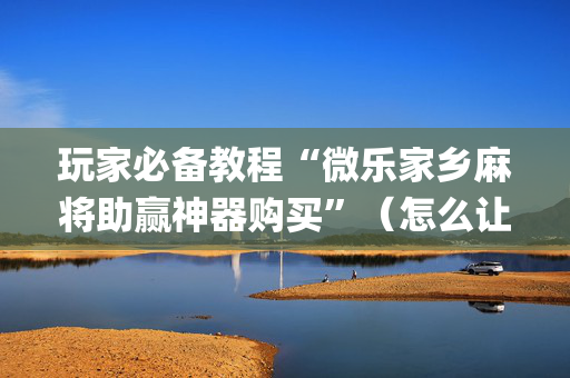 玩家必备教程“微乐家乡麻将助赢神器购买”（怎么让系统给你发好牌)