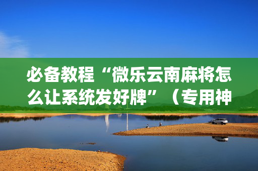 必备教程“微乐云南麻将怎么让系统发好牌”（专用神器下载)