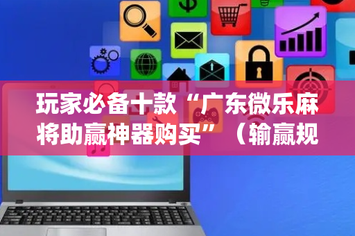 玩家必备十款“广东微乐麻将助赢神器购买”（输赢规律)