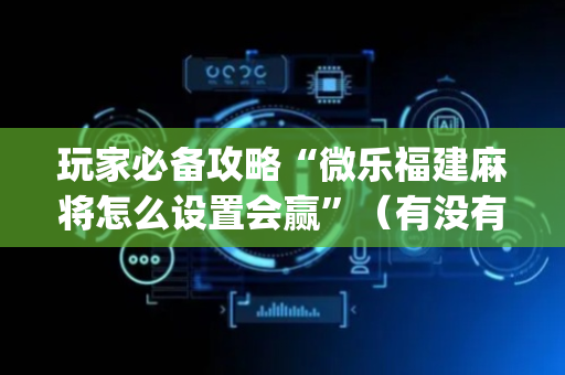 玩家必备攻略“微乐福建麻将怎么设置会赢”（有没有猫腻)