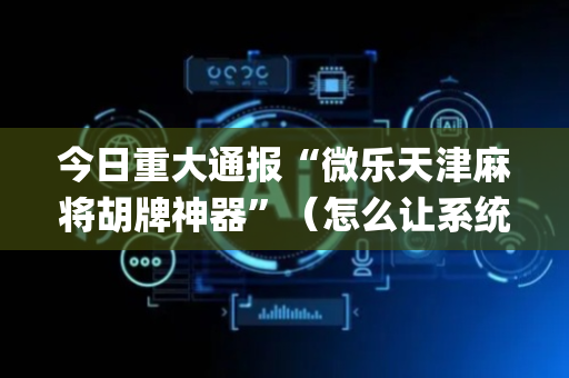 今日重大通报“微乐天津麻将胡牌神器”（怎么让系统给自己好牌)