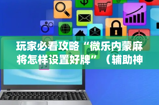 玩家必看攻略“微乐内蒙麻将怎样设置好牌”（辅助神器免费)