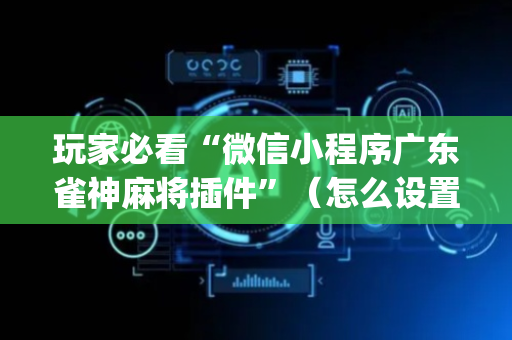 玩家必看“微信小程序广东雀神麻将插件”（怎么设置能有好牌)