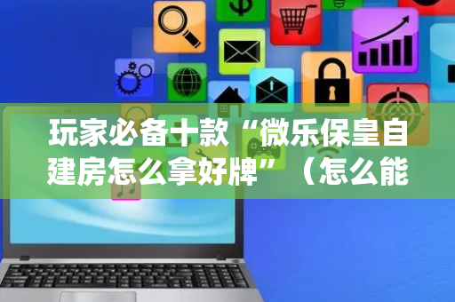 玩家必备十款“微乐保皇自建房怎么拿好牌”（怎么能让牌好一点)