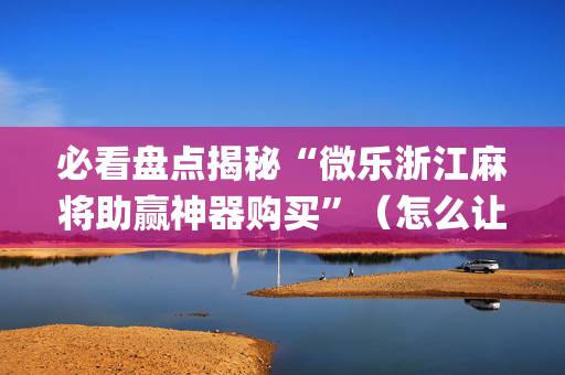 必看盘点揭秘“微乐浙江麻将助赢神器购买”（怎么让系统给你发好牌)