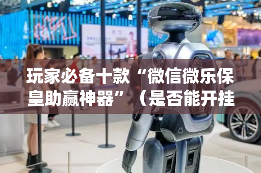 玩家必备十款“微信微乐保皇助赢神器”（是否能开挂)