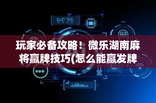 玩家必备攻略！微乐湖南麻将赢牌技巧(怎么能赢发牌规律)