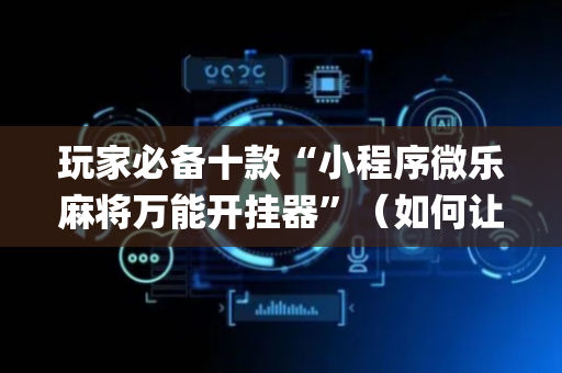 玩家必备十款“小程序微乐麻将万能开挂器”（如何让系统发好牌)