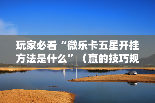 玩家必看“微乐卡五星开挂方法是什么”（赢的技巧规律)