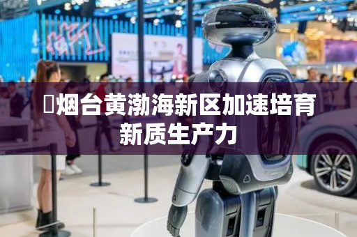 ​烟台黄渤海新区加速培育新质生产力