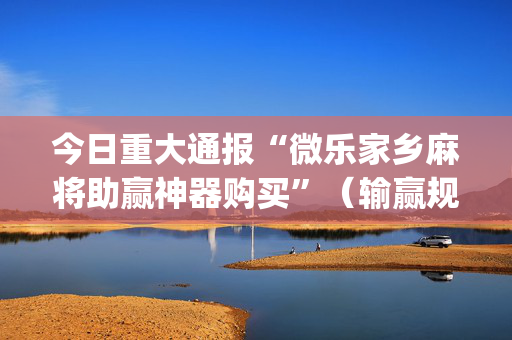 今日重大通报“微乐家乡麻将助赢神器购买”（输赢规律)