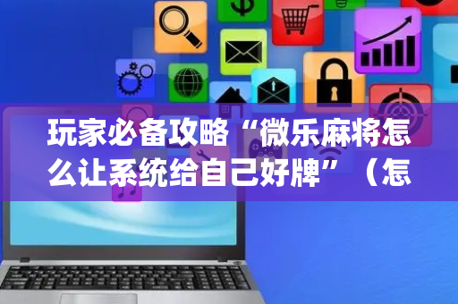 玩家必备攻略“微乐麻将怎么让系统给自己好牌”（怎么能得到好牌)