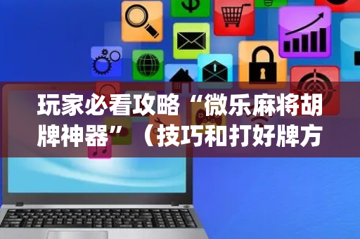 玩家必看攻略“微乐麻将胡牌神器”（技巧和打好牌方法)
